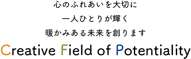 心のふれあいを大切に　一人ひとりが輝く　暖かみある未来を創ります　Creative Field Potentiality